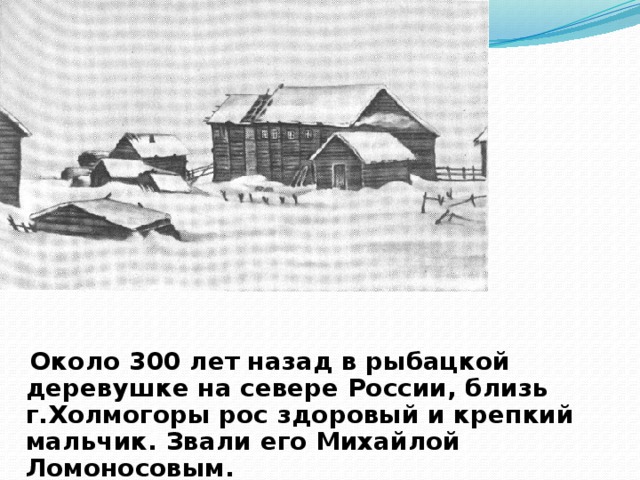 Около 300 лет назад в рыбацкой деревушке на севере России, близь г.Холмогоры рос здоровый и крепкий мальчик. Звали его Михайлой Ломоносовым.