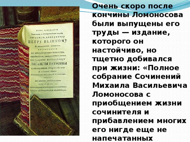 Очень скоро после кончины Ломоносова были выпущены его труды — издание, которого он настойчиво, но тщетно добивался при жизни: «Полное собрание Сочинений Михаила Васильевича Ломоносова с приобщением жизни сочинителя и прибавлением многих его нигде еще не напечатанных творений».