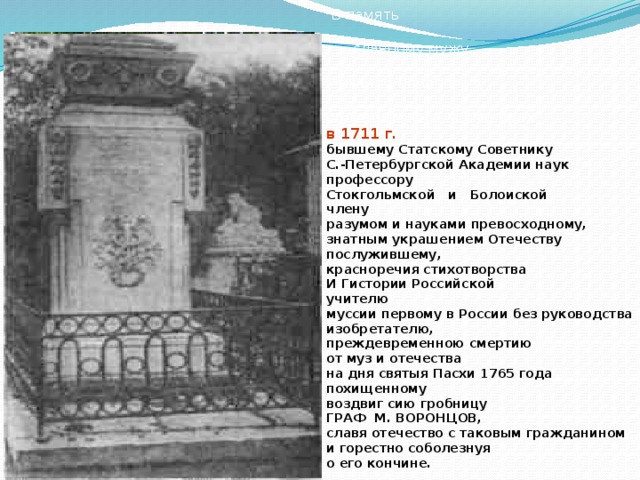 В память  славному мужу Михаилу Ломоносову, родившемуся в Холмогорах в 1711 г. бывшему Статскому Советнику С.-Петербургской Академии наук профессору Стокгольмской и Болоиской члену разумом и науками превосходному, знатным украшением Отечеству послужившему, красноречия стихотворства И Гистории Российской учителю муссии первому в России без руководства изобретателю, преждевременною смертию от муз и отечества на дня святыя Пасхи 1765 года похищенному воздвиг сию гробницу ГРАФ М. ВОРОНЦОВ, славя отечество с таковым гражданином и горестно соболезнуя о его кончине.