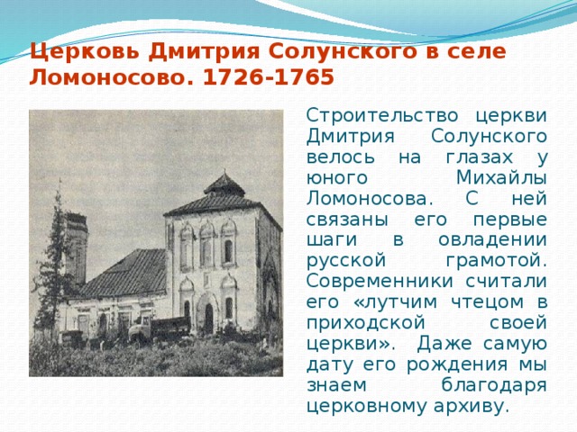 Церковь Дмитрия Солунского в селе Ломоносово. 1726-1765  Строительство церкви Дмитрия Солунского велось на глазах у юного Михайлы Ломоносова. С ней связаны его первые шаги в овладении русской грамотой. Современники считали его «лутчим чтецом в приходской своей церкви». Даже самую дату его рождения мы знаем благодаря церковному архиву.