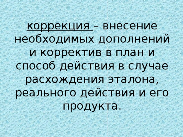 коррекция – внесение необходимых дополнений и корректив в план и способ действия в случае расхождения эталона, реального действия и его продукта.