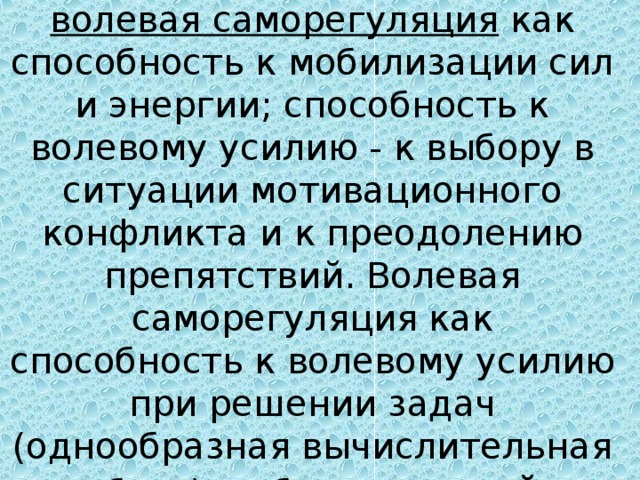 волевая саморегуляция как способность к мобилизации сил и энергии; способность к волевому усилию - к выбору в ситуации мотивационного конфликта и к преодолению препятствий. Волевая саморегуляция как способность к волевому усилию при решении задач (однообразная вычислительная работа), работе с кн игой.