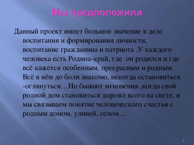 Данный проект имеет большое значение в деле воспитания и формирования личности, воспитание гражданина и патриота .У каждого человека есть Родина-край, где он родился и где всё кажется особенным, прекрасным и родным. Всё в нём до боли знакомо, некогда остановиться -оглянуться…Но бывают мгновения ,когда свой родной дом становиться дороже всего на свете, и мы связываем понятие человеческого счастья с родным домом, улицей, селом…