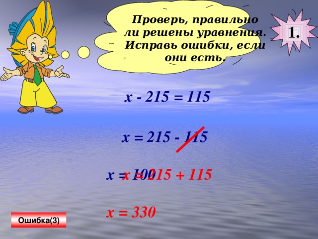 Проверь, правильно ли решены уравнения. Исправь ошибки, если они есть.  1. х - 215 = 115 х = 215 - 115 х = 100 х = 215 + 115 х = 330 Ошибка(3)