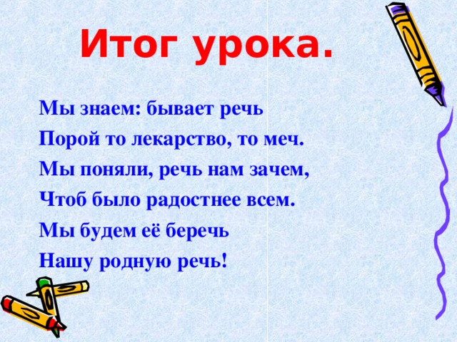 Итог урока. Мы знаем: бывает речь Порой то лекарство , то меч. Мы поняли , речь нам зачем , Чтоб было радостнее всем. Мы будем её беречь Нашу родную речь!