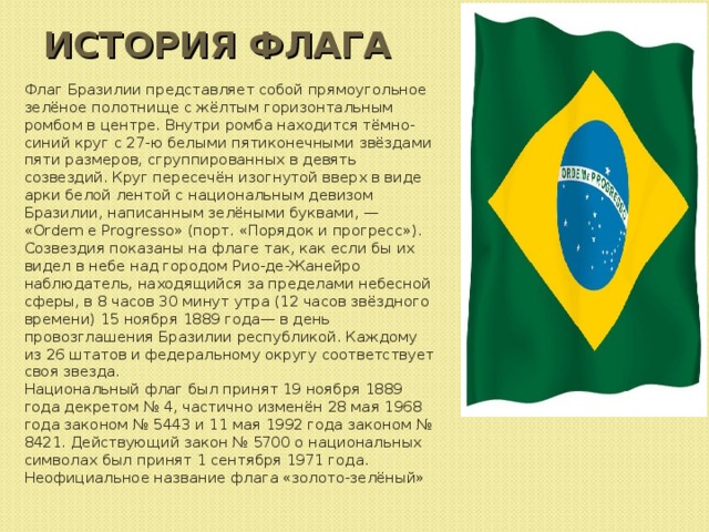 ИСТОРИЯ ФЛАГА Флаг Бразилии представляет собой прямоугольное зелёное полотнище с жёлтым горизонтальным ромбом в центре. Внутри ромба находится тёмно-синий круг с 27-ю белыми пятиконечными звёздами пяти размеров, сгруппированных в девять созвездий. Круг пересечён изогнутой вверх в виде арки белой лентой с национальным девизом Бразилии, написанным зелёными буквами, — «Ordem e Progresso» (порт. «Порядок и прогресс»). Созвездия показаны на флаге так, как если бы их видел в небе над городом Рио-де-Жанейро наблюдатель, находящийся за пределами небесной сферы, в 8 часов 30 минут утра (12 часов звёздного времени) 15 ноября 1889 года— в день провозглашения Бразилии республикой. Каждому из 26 штатов и федеральному округу соответствует своя звезда. Национальный флаг был принят 19 ноября 1889 года декретом № 4, частично изменён 28 мая 1968 года законом № 5443 и 11 мая 1992 года законом № 8421. Действующий закон № 5700 о национальных символах был принят 1 сентября 1971 года. Неофициальное название флага «золото-зелёный»