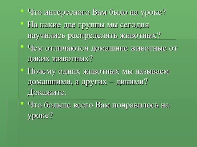 Что интересного Вам было на уроке? На какие две группы мы сегодня научились распределять животных? Чем отличаются домашние животные от диких животных? Почему одних животных мы называем домашними, а других – дикими? Докажите. Что больше всего Вам понравилось на уроке?