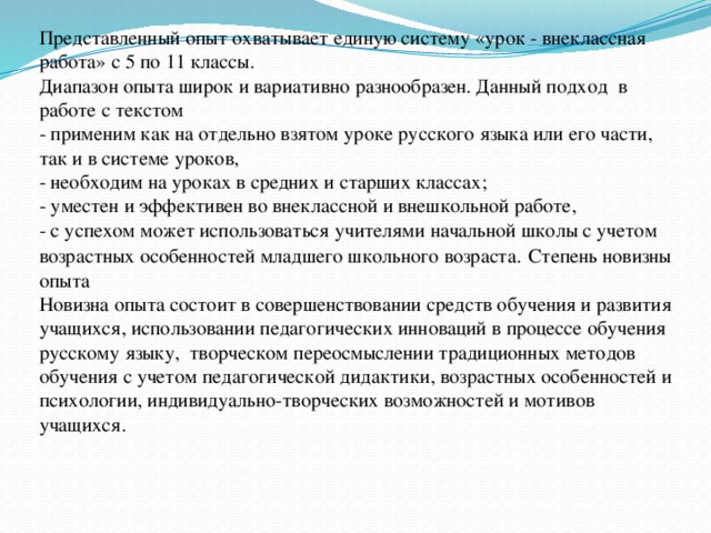 Представленный опыт охватывает единую систему «урок - внеклассная работа» с 5 по 11 классы.  Диапазон опыта широк и вариативно разнообразен. Данный подход в работе с текстом  - применим как на отдельно взятом уроке русского языка или его части, так и в системе уроков,  - необходим на уроках в средних и старших классах;  - уместен и эффективен во внеклассной и внешкольной работе,  - с успехом может использоваться учителями начальной школы с учетом возрастных особенностей младшего школьного возраста.  Степень новизны опыта  Новизна опыта состоит в совершенствовании средств обучения и развития учащихся, использовании педагогических инноваций в процессе обучения русскому языку, творческом переосмыслении традиционных методов обучения с учетом педагогической дидактики, возрастных особенностей и психологии, индивидуально-творческих возможностей и мотивов учащихся.