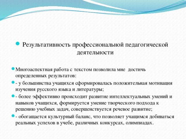 Результативность профессиональной педагогической деятельности Многоаспектная работа с текстом позволила мне достичь определенных результатов: - у большинства учащихся сформировалась положительная мотивация изучения русского языка и литературы; - более эффективно происходит развитие интеллектуальных умений и навыков учащихся, формируется умение творческого подхода к решению учебных задач, совершенствуется речевое развитие; - обогащается культурный баланс, что позволяет учащимся добиваться реальных успехов в учебе, различных конкурсах, олимпиадах.