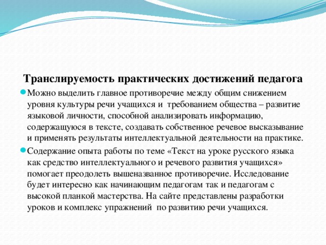 Транслируемость практических достижений педагога Можно выделить главное противоречие между общим снижением уровня культуры речи учащихся и требованием общества – развитие языковой личности, способной анализировать информацию, содержащуюся в тексте, создавать собственное речевое высказывание и применять результаты интеллектуальной деятельности на практике. Содержание  опыта работы по теме «Текст на уроке русского языка как средство интеллектуального и речевого развития учащихся»  помогает преодолеть вышеназванное противоречие. Исследование будет интересно как начинающим педагогам так и педагогам с высокой планкой мастерства. На сайте представлены разработки уроков и комплекс упражнений по развитию речи учащихся.