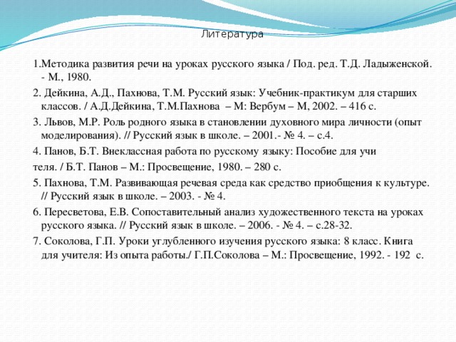 Литература 1.Методика развития речи на уроках русского языка / Под. ред. Т.Д. Ладыженской. - М., 1980. 2. Дейкина, А.Д., Пахнова, Т.М. Русский язык: Учебник-практикум для старших классов. / А.Д.Дейкина, Т.М.Пахнова – М: Вербум – М, 2002. – 416 с. 3. Львов, М.Р. Роль родного языка в становлении духовного мира личности (опыт моделирования). // Русский язык в школе. – 2001.- № 4. – с.4. 4. Панов, Б.Т. Внеклассная работа по русскому языку: Пособие для учи теля. / Б.Т. Панов – М.: Просвещение, 1980. – 280 с. 5. Пахнова, Т.М. Развивающая речевая среда как средство приобщения к культуре. // Русский язык в школе. – 2003. - № 4. 6. Пересветова, Е.В. Сопоставительный анализ художественного текста на уроках русского языка. // Русский язык в школе. – 2006. - № 4. – с.28-32. 7. Соколова, Г.П. Уроки углубленного изучения русского языка: 8 класс. Книга для учителя: Из опыта работы./ Г.П.Соколова – М.: Просвещение, 1992. - 192 с.