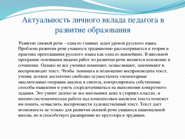 Актуальность личного вклада педагога в развитие образования  Развитие связной речи – одна из главных задач уроков русского языка. Проблема развития речи учащихся традиционно рассматривается в теории и практике преподавания русского языка как одна из важнейших. В школьной программе основными видами работ по развитию речи являются изложение и сочинение. Однако не все ученики понимают, осмысливают, запоминают и воспроизводят текст. Чтобы понимать и полноценно воспроизводить текст, ученик должен достаточно свободно осуществлять элементарные мыслительные операции анализа и синтеза, контролировать собственные способы мышления и уметь сосредотачиваться на выполнении конкретного задания. Это умеют далеко не все школьники даже в старших классах, и именно систематическая работа над комплексным анализом текста поможет им понять, осмыслить, воспроизвести художественный текст. Текст дает возможность не только для развития связной речи учащихся национальной школы, но и способствует расширению их кругозора и эрудиции.