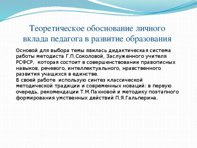 Теоретическое обоснование личного вклада педагога в развитие образования Основой для выбора темы явилась дидактическая система работы методиста Г.П.Соколовой, Заслуженного учителя РСФСР, которая состоит в совершенствовании правописных навыков, речевого, интеллектуального, нравственного развития учащихся в единстве. В своей работе использую синтез классической методической традиции и современных новаций: в первую очередь, рекомендации Т.М.Пахновой и методику поэтапного формирования умственных действий П.Я.Гальперина.