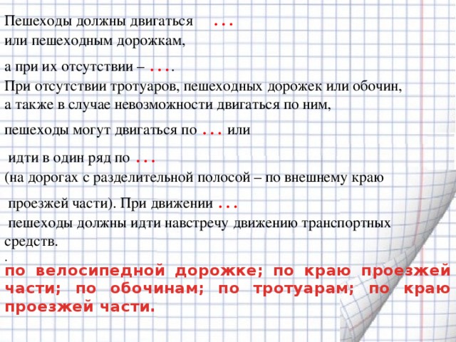 Пешеходы должны двигаться … или пешеходным дорожкам, а при их отсутствии – … . При отсутствии тротуаров, пешеходных дорожек или обочин, а также в случае невозможности двигаться по ним, пешеходы могут двигаться по …  или  идти в один ряд по … (на дорогах с разделительной полосой – по внешнему краю  проезжей части). При движении …  пешеходы должны идти навстречу движению транспортных средств.  .    по велосипедной дорожке; по краю проезжей части; по обочинам; по тротуарам; по краю проезжей части.