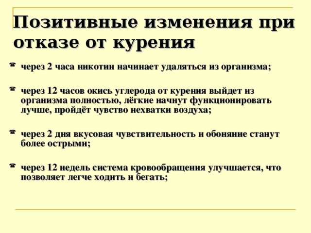 Позитивные изменения при отказе от курения через 2 часа никотин начинает удаляться из организма;  через 12 часов окись углерода от курения выйдет из организма полностью, лёгкие начнут функционировать лучше, пройдёт чувство нехватки воздуха;  через 2 дня вкусовая чувствительность и обоняние станут более острыми;  через 12 недель система кровообращения улучшается, что позволяет легче ходить и бегать;