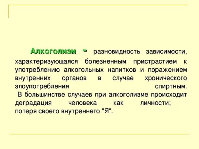 Алкоголизм - разновидность зависимости, характеризующаяся болезненным пристрастием к употреблению алкогольных напитков и поражением внутренних органов в случае хронического злоупотребления спиртным.  В большинстве случаев при алкоголизме происходит деградация человека как личности;  потеря своего внутреннего 