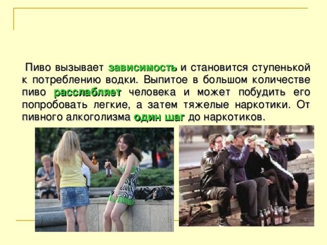 Пиво вызывает зависимость и становится ступенькой к потреблению водки. Выпитое в большом количестве пиво расслабляет человека и может побудить его попробовать легкие, а затем тяжелые наркотики. От пивного алкоголизма один шаг до наркотиков.