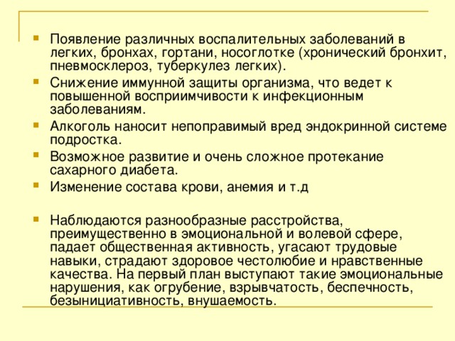 Появление различных воспалительных заболеваний в легких, бронхах, гортани, носоглотке (хронический бронхит, пневмосклероз, туберкулез легких). Снижение иммунной защиты организма, что ведет к повышенной восприимчивости к инфекционным заболеваниям. Алкоголь наносит непоправимый вред эндокринной системе подростка. Возможное развитие и очень сложное протекание сахарного диабета. Изменение состава крови, анемия и т.д  Наблюдаются разнообразные расстройства, преимущественно в эмоциональной и волевой сфере, падает общественная активность, угасают трудовые навыки, страдают здоровое честолюбие и нравственные качества. На первый план выступают такие эмоциональные нарушения, как огрубение, взрывчатость, беспечность, безынициативность, внушаемость.