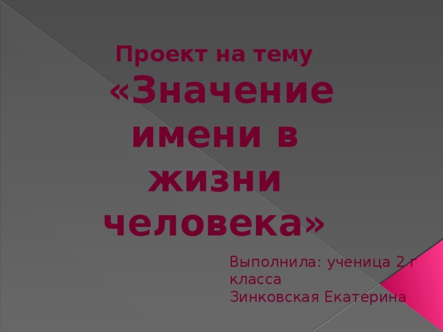 Проект на тему  «Значение имени в жизни человека» Здравствуйте, дорогие друзья и жюри. Меня зовут Зинковская Екатерина. Вашему вниманию разрешите представить проект на тему « Значение имени в жизни человека» Каждый из нас, разумеется, доподлинно знает, каково правильное написание его собственного имени, имён его родственников, друзей, знает, какобразуются отчества от мужских имён и многое другое. Иначе говоря, какправило, знаком с практической стороной жизни имён в русском языке. Но многоли известно тем же людям о происхождении, значении, истории личных имён? Данная тема очень мне интереса, в связи с этим я поставила перед собой цель. Выполнила: ученица 2 г класса Зинковская Екатерина