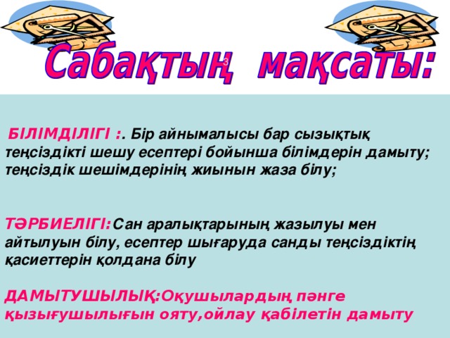 БІЛІМДІЛІГІ : . Бір айнымалысы бар сызықтық теңсіздікті шешу есептері бойынша білімдерін дамыту; теңсіздік шешімдерінің жиынын жаза білу;    ТӘРБИЕЛІГІ : Сан аралықтарының жазылуы мен айтылуын білу, есептер шығаруда санды теңсіздіктің қасиеттерін қолдана білу   ДАМЫТУШЫЛЫҚ : Оқушылардың пәнге қызығушылығын ояту,ойлау қабілетін дамыту