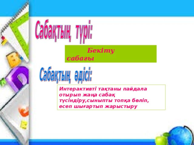 Бекіту сабағы Интерактивті тақтаны пайдала отырып жаңа сабақ түсіндіру,сыныпты топқа бөліп, есеп шығартып жарыстыру