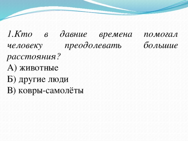 1.Кто в давние времена помогал человеку преодолевать большие расстояния? А) животные Б) другие люди В) ковры-самолёты