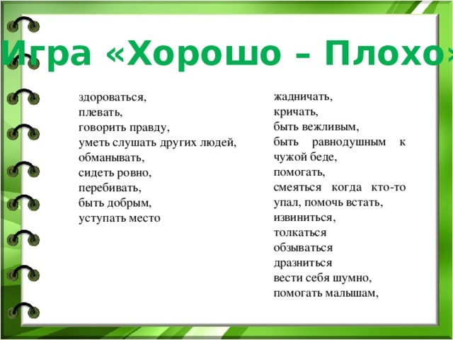 Игра «Хорошо – Плохо» жадничать, кричать, быть вежливым, быть равнодушным к чужой беде, помогать, смеяться когда кто-то упал, помочь встать, извиниться, толкаться обзываться дразниться вести себя шумно, помогать малышам, здороваться, плевать, говорить правду, уметь слушать других людей, обманывать, сидеть ровно, перебивать, быть добрым, уступать место