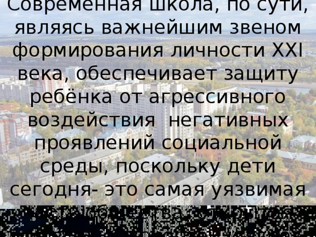 Современная школа, по сути, являясь важнейшим звеном формирования личности XXI века, обеспечивает защиту ребёнка от агрессивного воздействия негативных проявлений социальной среды, поскольку дети сегодня- это самая уязвимая часть общества, открытая для всех опасностей и угроз.