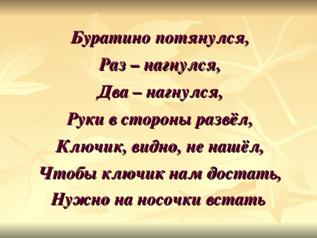 Буратино потянулся, Раз – нагнулся, Два – нагнулся, Руки в стороны развёл, Ключик, видно, не нашёл, Чтобы ключик нам достать, Нужно на носочки встать