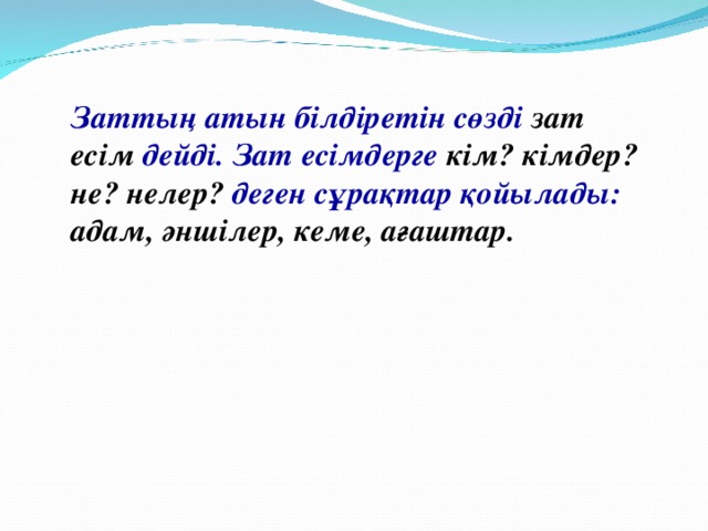 Заттың атын білдіретін сөзді зат есім дейді. Зат есімдерге кім? кімдер? не?  нелер? деген сұрақтар қойылады: адам, әншілер, кеме, ағаштар.