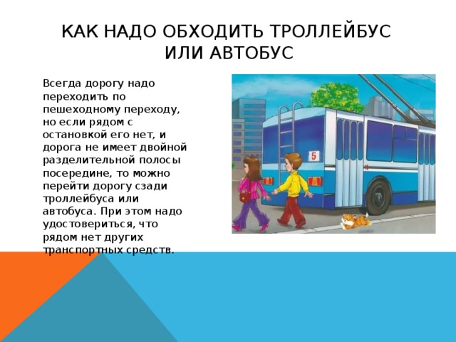 как надо обходить троллейбус  или автобус   Всегда дорогу надо переходить по пешеходному переходу, но если рядом с остановкой его нет, и дорога не имеет двойной разделительной полосы посередине, то можно перейти дорогу сзади троллейбуса или автобуса. При этом надо удостовериться, что рядом нет других транспортных средств.