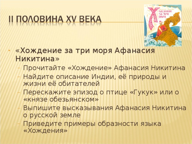 «Хождение за три моря Афанасия Никитина» Прочитайте «Хождение» Афанасия Никитина Найдите описание Индии, её природы и жизни её обитателей Перескажите эпизод о птице «Гукук» или о «князе обезьянском» Выпишите высказывания Афанасия Никитина о русской земле Приведите примеры образности языка «Хождения»  Прочитайте «Хождение» Афанасия Никитина Найдите описание Индии, её природы и жизни её обитателей Перескажите эпизод о птице «Гукук» или о «князе обезьянском» Выпишите высказывания Афанасия Никитина о русской земле Приведите примеры образности языка «Хождения»