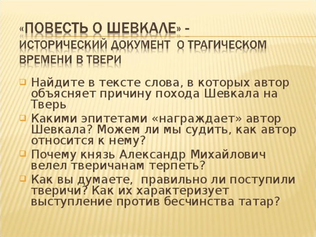 Найдите в тексте слова, в которых автор объясняет причину похода Шевкала на Тверь Какими эпитетами «награждает» автор Шевкала? Можем ли мы судить, как автор относится к нему? Почему князь Александр Михайлович велел тверичанам терпеть? Как вы думаете, правильно ли поступили тверичи? Как их характеризует выступление против бесчинства татар?