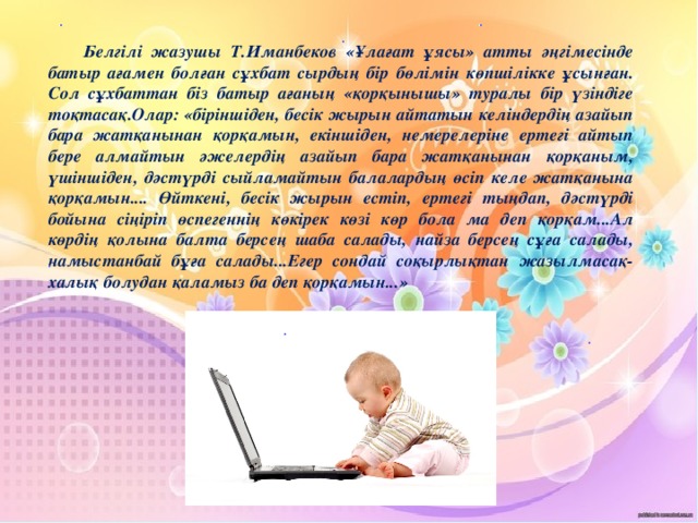 Белгілі жазушы Т.Иманбеков «Ұлағат ұясы» атты әңгімесінде батыр ағамен болған сұхбат сырдың бір бөлімін көпшілікке ұсынған. Сол сұхбаттан біз батыр ағаның «қорқынышы» туралы бір үзіндіге тоқтасақ.Олар: «біріншіден, бесік жырын айтатын келіндердің азайып бара жатқанынан қорқамын, екіншіден, немерелеріне ертегі айтып бере алмайтын әжелердің азайып бара жатқанынан қорқаным, үшіншіден, дәстүрді сыйламайтын балалардың өсіп келе жатқанына қорқамын.... Өйткені, бесік жырын естіп, ертегі тыңдап, дәстүрді бойына сіңіріп өспегеннің көкірек көзі көр бола ма деп қорқам...Ал көрдің қолына балта берсең шаба салады, найза берсең сұға салады, намыстанбай бұға салады...Егер сондай соқырлықтан жазылмасақ-халық болудан қаламыз ба деп қорқамын...»