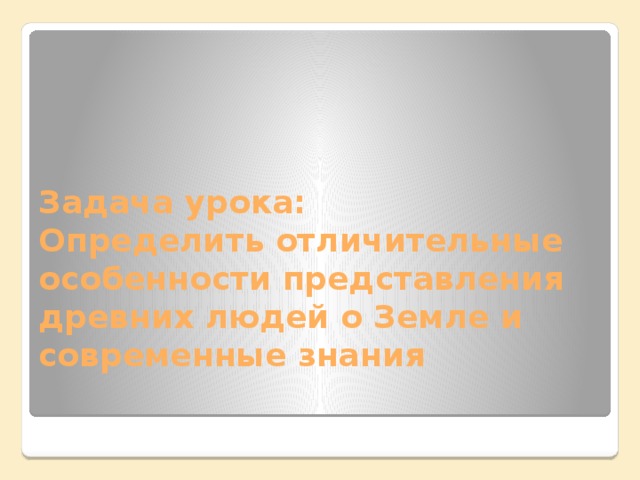 Задача урока:  Определить отличительные особенности представления древних людей о Земле и современные знания