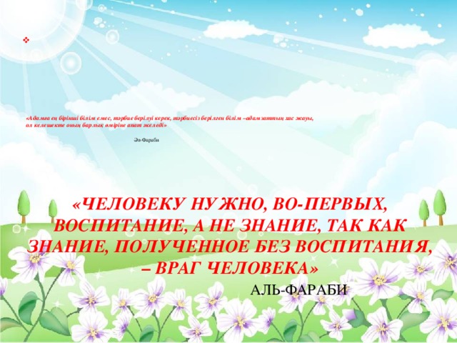 «Адамға ең бірінші білім емес, тәрбие берілуі керек, тәрбиесіз берілген білім –адамзаттың хас жауы,  ол келешекте оның барлық өміріне апат әкеледі»    Әл-Фараби