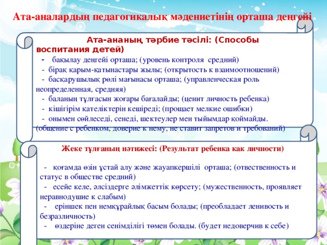 Ата-аналардың педагогикалық мәдениетінің орташа деңгейі  Ата-ананың тәрбие тәсілі: (Способы воспитания детей)   - бақылау деңгейі орташа; (уровень контроля средний)  - бірақ қарым-қатынастары жылы; (открытость к взаимоотношений)  - басқарушылық рөлі мағынасы орташа; (управленческая роль неопределенная, средняя)  - баланың тұлғасын жоғары бағалайды; (ценит личность ребенка)  - кішігірім қателіктерін кешіреді; (прощает мелкие ошибки)  - онымен сөйлеседі, сенеді, шектеулер мен тыйымдар қоймайды. (общение с ребенком, доверие к нему, не ставит запретов и требований)   Жеке тұлғаның нәтижесі: (Результат ребенка как личности)   - қоғамда өзін ұстай алу және жауапкершілі орташа; (отвественность и статус в обществе средний)  - есейе келе, әлсіздерге әлімжеттік көрсету; (мужественность, проявляет неравнодушие к слабым)  - еріншек пен немқұрайлық басым болады; (преобладает ленивость и безразличность)  - өздеріне деген сенімділігі төмен болады. (будет недоверчив к себе)