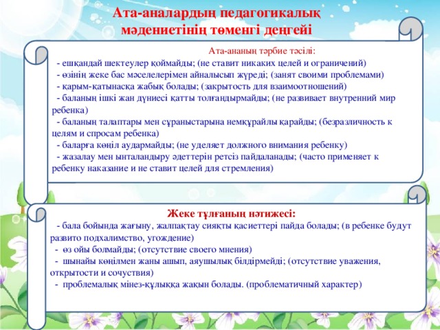 Ата-аналардың педагогикалық мәдениетінің төменгі деңгейі  Ата-ананың тәрбие тәсілі:   - ешқандай шектеулер қоймайды; (не ставит никаких целей и ограничений)  - өзінің жеке бас мәселелерімен айналысып жүреді; (занят своими проблемами)  - қарым-қатынасқа жабық болады; (закрытость для взаимоотношений)  - баланың ішкі жан дүниесі қатты толғандырмайды; (не развивает внутренний мир ребенка)  - баланың талаптары мен сұраныстарына немқұрайлы қарайды; (безразличность к целям и спросам ребенка)  - баларға көңіл аудармайды; (не уделяет должного внимания ребенку)  - жазалау мен ынталандыру әдеттерін ретсіз пайдаланады; (часто применяет к ребенку наказание и не ставит целей для стремления)     Жеке тұлғаның нәтижесі:  -  бала бойында жағыну, жалпақтау сияқты қасиеттері пайда болады; (в ребенке будут развито подхалимство, угождение)  - өз ойы болмайды; (отсутствие своего мнения)  - шынайы көңілмен жаны ашып, аяушылық білдірмейді; (отсутствие уважения, открытости и сочуствия)  - проблемалық мінез-құлыққа жақын болады. (проблематичный характер)