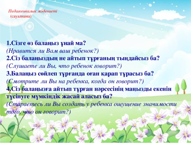 Педагогикалық мәдениеті   (сауалнама)     1.Сізге өз балаңыз ұнай ма? (Нравится ли Вам ваш ребенок?) 2.Сіз балаңыздың не айтып тұрғаның тыңдайсыз ба? (Слушаете ли Вы, что ребенок говорит?) 3.Балаңыз сөйлеп тұрғанда оған қарап тұрасыз ба? (Смотрите ли Вы на ребенка, когда он говорит?) 4.Сіз балаңызға айтып тұрған нәрсесінің маңызды екенін түсінуге мүмкіндік жасай аласыз ба? (Стараетесь ли Вы создать у ребенка ощущение значимости того, что он говорит?)