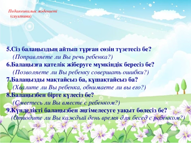 Педагогикалық мәдениеті   (сауалнама)      5.Сіз балаңыздың айтып тұрған сөзін түзетесіз бе?  (Поправляете ли Вы речь ребенка?) 6.Балаңызға қателік жіберуге мүмкіндік бересіз бе?  (Позволяете ли Вы ребенку совершать ошибки?) 7.Балаңызды мақтайсыз ба, құшақтайсыз ба?  (Хвалите ли Вы ребенка, обнимаете ли вы его?) 8.Балаңызбен бірге күлесіз бе?  (Смеетесь ли Вы вместе с ребенком?) 9.Күнделікті балаңызбен әңгімелесуге уақыт бөлесіз бе?  (Отводите ли Вы каждый день время для бесед с ребенком?)