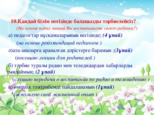 10.Қандай білім негізінде балаңызды тәрбиелейсіз?  (На основе каких знаний Вы воспитываете своего ребенка?)  а) педагогтар нұсқамаларының негізінде; (4 ұпай)  ( на основе рекомендаций педагогов )  ә)ата-аналарға араналған дәрістерге барамын ;( 3ұпай)  ( посещаю лекции для родителей )  б) тәрбие туралы радио мен теледидардан хабарларды тыңдаймын; (2 ұпай)  ( слушаю передачи о воспитании по радио и телевидению )  в) өмірлік тәжірибемді пайдаланамын (1ұпай)  (использую свой жизненный опыт )