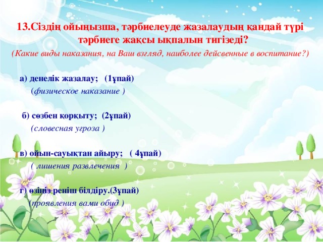 13.Сіздің ойыңызша, тәрбиелеуде жазалаудың қандай түрі тәрбиеге жақсы ықпалын тигізеді? (Какие виды наказания, на Ваш взгляд, наиболее дейсвенные в воспитание?)  а) денелік жазалау; (1ұпай)  ( физическое наказание )  б) сөзбен қорқыту; (2ұпай)  (словесная угроза )  в) ойын-сауықтан айыру; ( 4ұпай)  ( лишения развлечения )   г) өзіңіз реніш білдіру.(3ұпай)  (проявления вами обид )