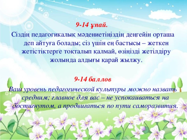 9-14 ұпай. Сіздің педагогикалық мәдениетіңіздің деңгейін орташа деп айтуға болады; сіз үшін ең бастысы – жеткен жетістіктерге тоқталып қалмай, өзіңізді жетілдіру жолында алдығы қарай жылжу.  9-14 баллов Ваш уровень педагогической культуры можно назвать средним; главное для вас – не успокаиваться на достигнутом, а продвигаться по пути саморазвития.