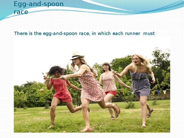 Egg-and-spoon race There is the egg-and-spoon race, in which each runner must carry an egg in a spoon without letting it drop.