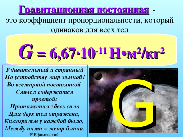 Гравитационная постоянная   -  это коэффициент пропорциональности, который одинаков для всех тел G  = 6,67·10 -11 Н •м 2 /кг 2 Удивительный и странный  По устройству мир земной!  Во всемирной постоянной  Смысл содержится простой:  Притяжения здесь сила  Для двух тел отражена,  Килограмм у каждой было,  Между ними – метр длина. Е.Ефимовский. G