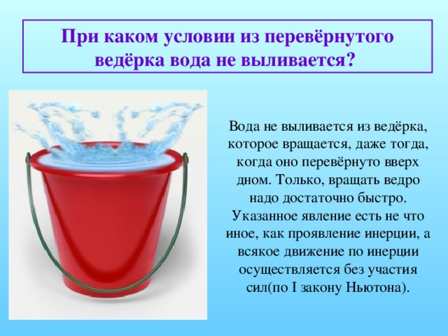 При каком условии из перевёрнутого ведёрка вода не выливается?  Вода не выливается из ведёрка, которое вращается, даже тогда, когда оно перевёрнуто вверх дном. Только, вращать ведро надо достаточно быстро. Указанное явление есть не что иное, как проявление инерции, а всякое движение по инерции осуществляется без участия сил(по I закону Ньютона).