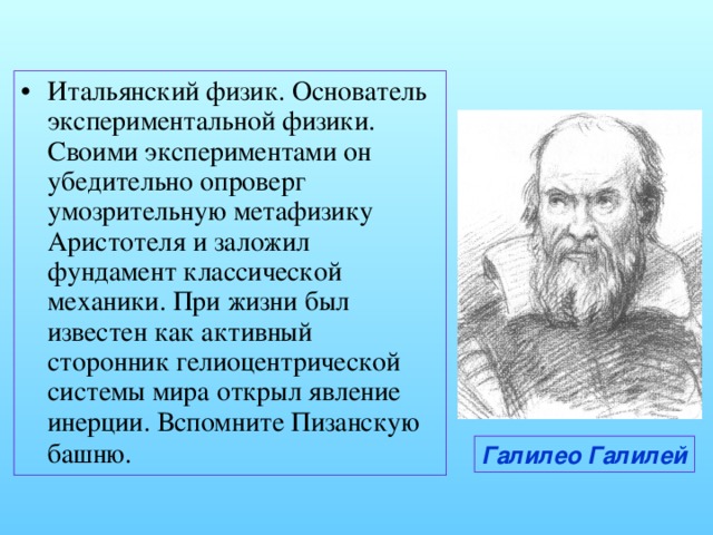 Итальянский физик. Основатель экспериментальной физики. Своими экспериментами он убедительно опроверг умозрительную метафизику Аристотеля и заложил фундамент классической механики. При жизни был известен как активный сторонник гелиоцентрической системы мира открыл явление инерции. Вспомните Пизанскую башню.