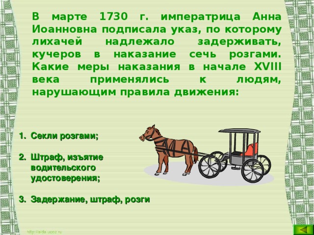 В марте 1730 г. императрица Анна Иоанновна подписала указ, по которому лихачей надлежало задерживать, кучеров в наказание сечь розгами. Какие меры наказания в начале XVIII века применялись к людям, нарушающим правила движения:  Секли розгами; Штраф, изъятие водительского удостоверения; Задержание, штраф, розги