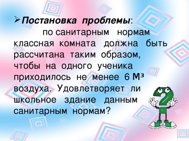 Постановка проблемы : по санитарным нормам классная комната должна быть рассчитана таким образом, чтобы на одного ученика приходилось не менее 6 М 3 воздуха. Удовлетворяет ли школьное здание данным санитарным нормам?