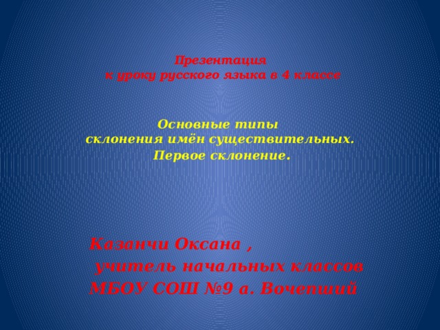 Презентация  к уроку русского языка в 4 классе    Основные типы   склонения имён существительных.  Первое склонение .   Казанчи Оксана ,  учитель начальных классов МБОУ СОШ №9 а. Вочепший